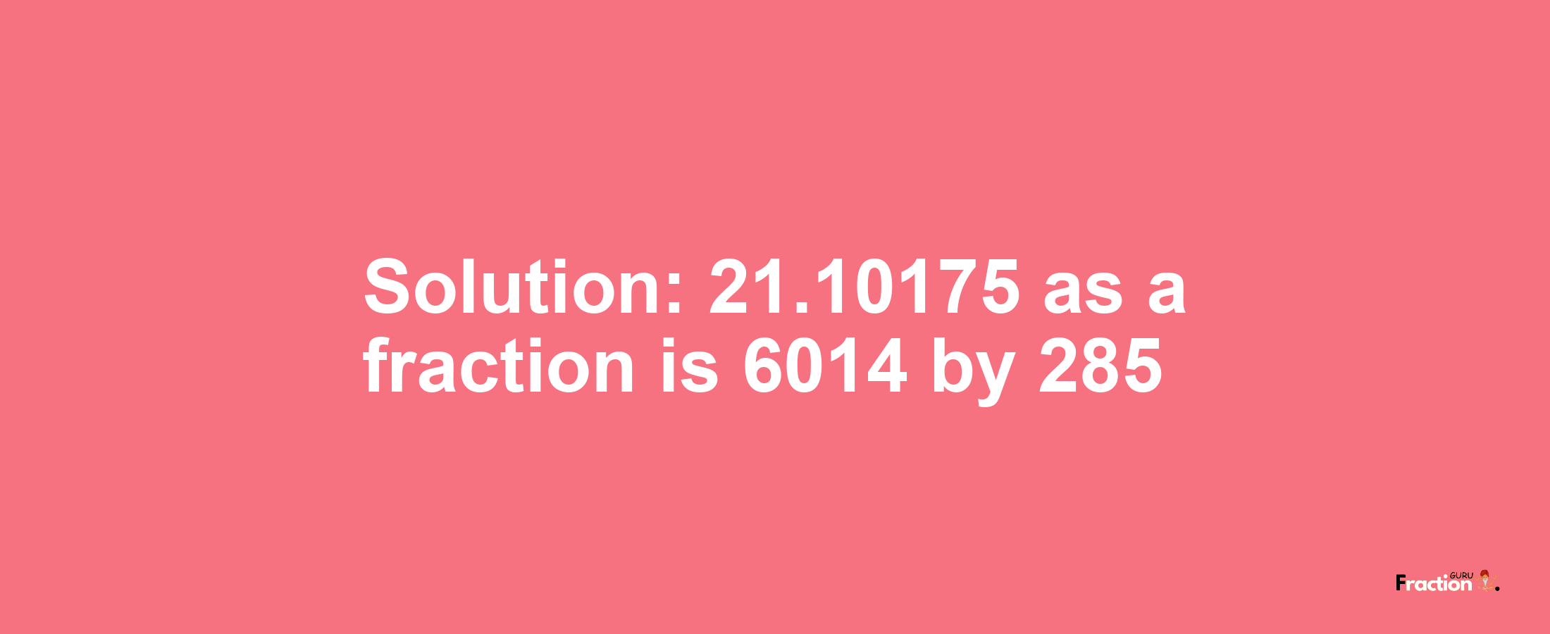 Solution:21.10175 as a fraction is 6014/285